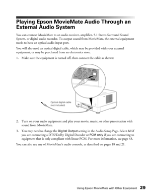 Page 29Using Epson MovieMate with Other Equipment29
Playing Epson MovieMate Audio Through an 
External Audio System
You can connect MovieMate to an audio receiver, amplifier, 5.1 Stereo Surround Sound 
System, or digital audio recorder. To output sound from MovieMate, the external equipment 
needs to have an optical audio input port.
You will also need an optical digital cable, which may be provided with your external 
equipment, or may be purchased from an electronics store.
1. Make sure the equipment is...