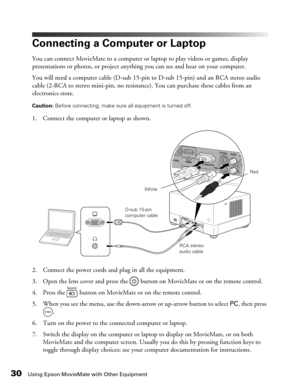 Page 3030Using Epson MovieMate with Other Equipment
Connecting a Computer or Laptop
You can connect MovieMate to a computer or laptop to play videos or games, display 
presentations or photos, or project anything you can see and hear on your computer.
You will need a computer cable (D-sub 15-pin to D-sub 15-pin) and an RCA stereo audio 
cable (2-RCA to stereo mini-pin, no resistance). You can purchase these cables from an 
electronics store.
Caution: Before connecting, make sure all equipment is turned off. 
1....