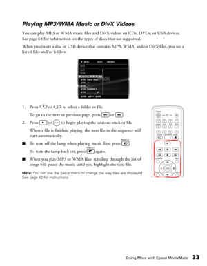 Page 33Doing More with Epson MovieMate33 Playing MP3/WMA Music or DivX Videos
You can play MP3 or WMA music files and DivX videos on CDs, DVDs, or USB devices. 
See page 64 for information on the types of discs that are supported. 
When you insert a disc or USB device that contains MP3, WMA, and/or DivX files, you see a 
list of files and/or folders:
1. Press   or   to select a folder or file.
To go to the next or previous page, press   or  .
2. Press   or   to begin playing the selected track or file.
When a...