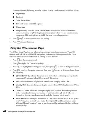 Page 4242Doing More with Epson MovieMate
You can adjust the following items for various viewing conditions and individual videos:
■Brightness
■Contrast
■Color Saturation
■Tint
 (only works on NTSC signals)
■Sharpness
■Progressive
 (Leave this set on Film/Auto for most videos; switch to Video for 
camcorder output or 
Off if the picture appears jittery when you use certain external 
equipment. This setting is not available for some external equipment.) 
4. Press   or   to increase or decrease the setting.
5....