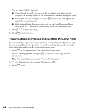 Page 4444Doing More with Epson MovieMate
You can adjust the following items:
■Video Signal: Normally, you can leave this set to Auto when using external 
equipment. If no image appears or you see interference, select the appropriate signal. 
■Child Lock: Turn this setting on to lock the   button on the control panel. See 
page 40 for more information.
■High Altitude Mode: Turn this setting on if you use MovieMate at an altitude 
above 4,900 feet (1,500 meters), to ensure that MovieMate does not overheat.
4....