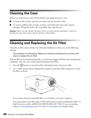 Page 4646Caring for Your Epson MovieMate
Cleaning the Case
Before you clean the case, turn off MovieMate and unplug the power cord.
■To remove dirt or dust, wipe the case with a soft, dry, lint-free cloth.
■To remove stubborn dirt or stains, moisten a soft cloth with water and a neutral 
detergent. Wring the cloth as dry as possible, then wipe the case.
Caution: Never use wax, alcohol, benzene, thinner, or other chemical detergents. These can 
damage the case. Never spray cleaners directly on MovieMate....