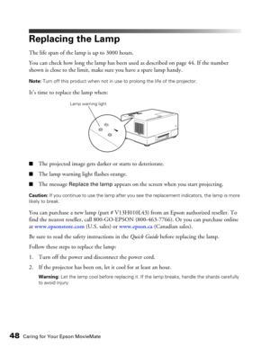 Page 4848Caring for Your Epson MovieMate
Replacing the Lamp
The life span of the lamp is up to 3000 hours. 
You can check how long the lamp has been used as described on page 44. If the number 
shown is close to the limit, make sure you have a spare lamp handy.
Note: Turn off this product when not in use to prolong the life of the projector.
It’s time to replace the lamp when:
■The projected image gets darker or starts to deteriorate.
■The lamp warning light flashes orange.
■The message Replace the lamp appears...