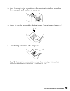 Page 49Caring for Your Epson MovieMate49
3. Insert the screwdriver that came with the replacement lamp into the lamp cover release 
slot, pushing it in gently to release the lamp cover.
4. Loosen the two silver screws holding the lamp in place. (You can’t remove these screws.)
5. Grasp the lamp as shown and pull it straight out.
Note:  The lamp in this product contains mercury. Please consult your state and local 
regulations regarding disposal or recycling. Do not put in the trash. 