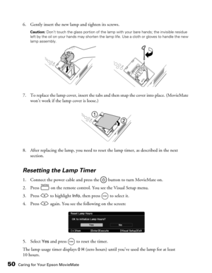 Page 5050Caring for Your Epson MovieMate
6. Gently insert the new lamp and tighten its screws.
Caution: Don’t touch the glass portion of the lamp with your bare hands; the invisible residue 
left by the oil on your hands may shorten the lamp life. Use a cloth or gloves to handle the new 
lamp assembly.
7. To replace the lamp cover, insert the tabs and then snap the cover into place. (MovieMate 
won’t work if the lamp cover is loose.)
8. After replacing the lamp, you need to reset the lamp timer, as described in...