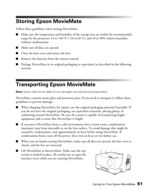 Page 51Caring for Your Epson MovieMate51
Storing Epson MovieMate
Follow these guidelines when storing MovieMate:
■Make sure the temperature and humidity of the storage area are within the recommended 
range for the projector: 14 to 140 °F (–10 to 60 °C) and 10 to 90% relative humidity 
without condensation.
■Make sure all discs are ejected.
■Close the lens cover and retract the feet.
■Remove the batteries from the remote control.
■Package MovieMate in its original packaging or equivalent (as described in the...
