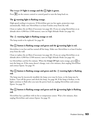 Page 53Problem Solving53
The Image Off light is orange and the   light is green.
Press   on the remote control or control panel to turn the lamp back on.
The   warning light is flashing orange.
High-speed cooling is in process. If MovieMate gets too hot again, projection stops 
automatically. Make sure MovieMate is at least 8 inches away from the wall. 
Clean or replace the air filters if necessary (see page 46). If you are using MovieMate at an 
altitude above 4,900 feet (1500 meters), turn on High Altitude...