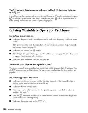 Page 5454Problem Solving
The   button is flashing orange and green and both   warning lights are 
flashing red.
MovieMate may have an internal error or cinema filter error. Wait a few minutes, then press 
. Unplug the power cable, then plug it in again and press  . If the lights continue to 
flash, unplug MovieMate and contact Epson. See page 59.
Solving MovieMate Operation Problems
MovieMate doesn’t turn on.
■Make sure the power cord is securely attached at both ends. Try using a different power 
outlet. 
If...