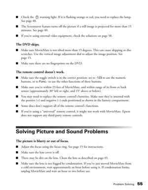 Page 55Problem Solving55
■Check the   warning light. If it is flashing orange or red, you need to replace the lamp. 
See page 48.
■The Screensaver feature turns off the picture if a still image is projected for more than 15 
minutes. See page 40.
■If you’re using external video equipment, check the solutions on page 58.
The DVD skips.
■Make sure MovieMate is not tilted more than 15 degrees. This can cause skipping or disc 
scratches. Use the vertical image adjustment dial to adjust the image position. See 
page...