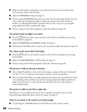 Page 5656Problem Solving
■Make sure MovieMate is placed the correct distance from the screen: no closer than 
2.4 feet and no farther than 44.9 feet. 
■Adjust the Sharpness setting. See page 41.
■If you’re using the Keystone adjustment, be aware that it lessens image quality. You may 
want to decrease the projection angle to reduce the amount of keystone correction 
needed. Try adjusting MovieMate’s position relative to the screen. Or, use the quick 
image adjustment dials to position the image. 
■If you’re...