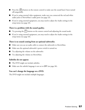 Page 57Problem Solving57
■Press the   button on the remote control to make sure the sound hasn’t been turned 
off temporarily.
■If you’re using external video equipment, make sure you connected the red and white 
audio jacks to MovieMate’s audio ports (see page 23).
■If you’re using external equipment, you may need to adjust the Audio settings in the 
setup menu (see page 43).
There is a problem with the sound quality.
■Try pressing the   button on the remote control and adjusting the sound mode.
■If you’re...