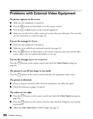 Page 5858Problem Solving
Problems with External Video Equipment
No picture appears on the screen.
■Make sure the equipment is turned on.
■Press the   button on MovieMate or on the remote control.
■Press the   or Play button on the external equipment.
■Make sure you don’t have cables connected to more than one video port. You can only 
use one connection at a time (see page 23).
You see the message No Signal.
■Make sure the equipment is turned on.
■Make sure your cable(s) are connected correctly (see page 23)....