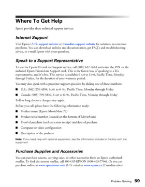Page 59Problem Solving59
Where To Get Help
Epson provides these technical support services:
Internet Support
Visit Epson’s U.S. support website or Canadian support website for solutions to common 
problems. You can download utilities and documentation, get FAQ’s and troubleshooting 
advice, or e-mail Epson with your questions.
Speak to a Support Representative
To use the Epson PrivateLine Support service, call (800) 637-7661 and enter the PIN on the 
included Epson PrivateLine Support card. This is the fastest...