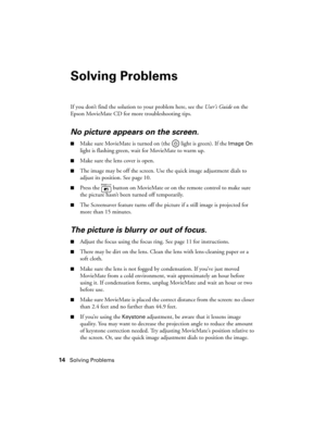 Page 1414Solving Problems
Solving Problems
If you don’t find the solution to your problem here, see the User’s Guide on the 
Epson MovieMate CD for more troubleshooting tips.
No picture appears on the screen.
■Make sure MovieMate is turned on (the   light is green). If the Image On 
light is flashing green, wait for MovieMate to warm up. 
■Make sure the lens cover is open.
■The image may be off the screen. Use the quick image adjustment dials to 
adjust its position. See page 10.
■Press the   button on...