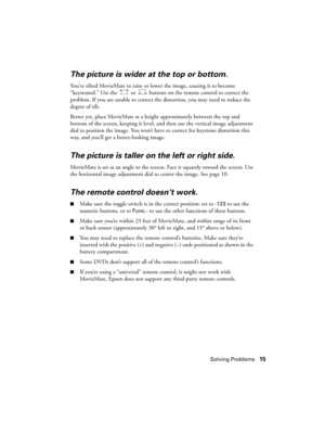 Page 15Solving Problems15
The picture is wider at the top or bottom.
You’ve tilted MovieMate to raise or lower the image, causing it to become 
“keystoned.” Use the   or   buttons on the remote control to correct the 
problem. If you are unable to correct the distortion, you may need to reduce the 
degree of tilt.
Better yet, place MovieMate at a height approximately between the top and 
bottom of the screen, keeping it level, and then use the vertical image adjustment 
dial to position the image. You won’t...