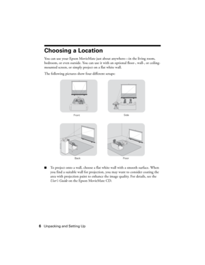 Page 66Unpacking and Setting Up
Choosing a Location
You can use your Epson MovieMate just about anywhere—in the living room, 
bedroom, or even outside. You can use it with an optional floor-, wall-, or ceiling-
mounted screen, or simply project on a flat white wall. 
The following pictures show four different setups:
■To project onto a wall, choose a flat white wall with a smooth surface. When 
you find a suitable wall for projection, you may want to consider coating the 
area with projection paint to enhance...