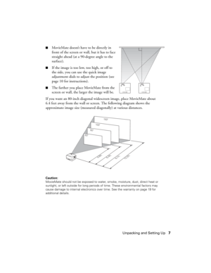 Page 7Unpacking and Setting Up7
■MovieMate doesn’t have to be directly in 
front of the screen or wall, but it has to face 
straight ahead (at a 90-degree angle to the 
surface).  
■If the image is too low, too high, or off to 
the side, you can use the quick image 
adjustment dials to adjust the position (see 
page 10 for instructions).
■The farther you place MovieMate from the 
screen or wall, the larger the image will be. 
If you want an 80-inch diagonal widescreen image, place MovieMate about 
6.4 feet...