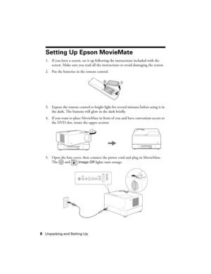 Page 88Unpacking and Setting Up
Setting Up Epson MovieMate
1. If you have a screen, set it up following the instructions included with the 
screen. Make sure you read all the instructions to avoid damaging the screen.
2. Put the batteries in the remote control.
3. Expose the remote control to bright light for several minutes before using it in 
the dark. The buttons will glow in the dark briefly.
4. If you want to place MovieMate in front of you and have convenient access to 
the DVD slot, rotate the upper...