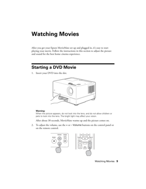 Page 9Watching Movies9
Watching Movies
After you get your Epson MovieMate set up and plugged in, it’s easy to start 
playing your movie. Follow the instructions in this section to adjust the picture 
and sound for the best home cinema experience.
Starting a DVD Movie
1. Insert your DVD into the slot. 
Warning: 
When the picture appears, do not look into the lens, and do not allow children or 
pets to look into the lens. The bright light may affect your vision.
After about 30 seconds, MovieMate warms up and the...