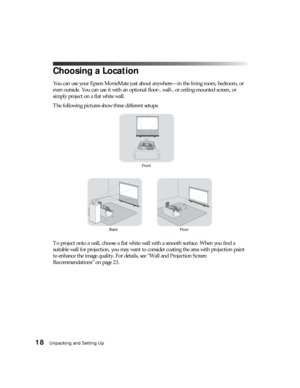 Page 1818Unpacking and Setting Up
Choosing a Location
You can use your Epson MovieMate just about anywhere—in the living room, bedroom, or 
even outside. You can use it with an optional floor-, wall-, or ceiling-mounted screen, or 
simply project on a flat white wall.
The following pictures show three different setups:
To project onto a wall, choose a flat white wall with a smooth surface. When you find a 
suitable wall for projection, you may want to consider coating the area with projection paint 
to enhance...