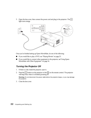 Page 2222Unpacking and Setting Up
5. Open the lens cover, then connect the power cord and plug in the projector. The   
light turns orange.
Once you’ve finished setting up Epson MovieMate, do one of the following:
■If you would like to play a DVD, see “Playing Movies” on page 23.
■If you would like to connect other equipment to the projector, see“Using Epson 
MovieMate with Other Equipment” on page 34.
Turning the Projector Off
1. If there is a disc inside the projector, eject it.
2. Press the   button on the...