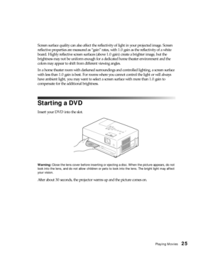 Page 25Playing Movies25
Screen surface quality can also affect the reflectivity of light in your projected image. Screen 
reflective properties are measured as “gain” rates, with 1.0 gain as the reflectivity of a white 
board. Highly reflective screen surfaces (above 1.0 gain) create a brighter image, but the 
brightness may not be uniform enough for a dedicated home theater environment and the 
colors may appear to shift from different viewing angles. 
In a home theater room with darkened surroundings and...