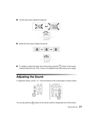 Page 27Playing Movies27
■Use the zoom ring to adjust the image size.
■Rotate the focus ring to sharpen the picture.
■To enlarge or reduce the aspect ratio of the picture, press the   button on the remote 
control to select 
Normal, 16:9, or Zoom (if available for the video source you’re using).
Adjusting the Sound
To adjust the volume, use the + or – Volume buttons on the control panel or remote control.
You can also press the   button on the remote control to temporarily turn off the sound. 