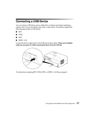 Page 37Using Epson MovieMate with Other Equipment37
Connecting a USB Device
You can connect a USB device, such as a flash drive or memory card reader containing a 
memory card. You can view photos, play music, or play videos. The projector supports the 
following types of files on USB devices:
■MP3
■WMA
■JPEG
■MPEG 1/2/4
Connect the drive or other device to the USB port as shown below. When you’re finished, 
make sure you press   before removing the device from the USB slot.
For instructions on playing MP3,...