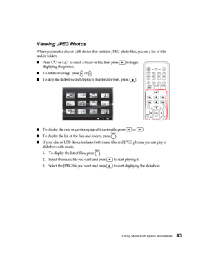 Page 43Doing More with Epson MovieMate43 Viewing JPEG Photos
When you insert a disc or USB device that contains JPEG photo files, you see a list of files 
and/or folders.
■Press   or   to select a folder or file, then press   to begin 
displaying the photos.
■To rotate an image, press   or  .
■To stop the slideshow and display a thumbnail screen, press  .
■To display the next or previous page of thumbnails, press   or  .
■To display the list of the files and folders, press  .
■If your disc or USB device...