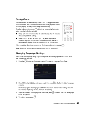Page 49Doing More with Epson MovieMate49 Saving Power
The power turns off automatically when a DVD is stopped for more 
than 30 minutes. You can select a time to turn off the projector while a 
movie is playing, in case you fall asleep while watching. 
To select a sleep setting, press  . Continue pressing the button to 
select from the following settings:
■Sleep Off: The power switches off automatically after 30 minutes 
of inactivity (default setting).
■Sleep 10, 20, 30, 60, 90, 120, 150: The power switches...