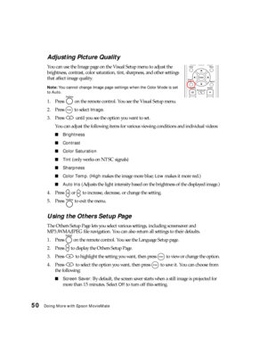 Page 5050Doing More with Epson MovieMate
Adjusting Picture Quality
You can use the Image page on the Visual Setup menu to adjust the 
brightness, contrast, color saturation, tint, sharpness, and other settings 
that affect image quality. 
Note: You cannot change Image page settings when the Color Mode is set 
to Auto.
1. Press   on the remote control. You see the Visual Setup menu.
2. Press   to select 
Image.
3. Press   until you see the option you want to set.
You can adjust the following items for various...