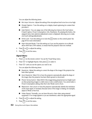 Page 5252Doing More with Epson MovieMate
You can adjust the following items:
■Mic Input Volume: Adjust this setting if the microphone level is too low or too high.
■Closed Caption: Turn this setting on to display closed captioning for content that 
provides it.
■User Button: You can assign one of the following four items to the User button: 
Closed Caption, Power Consumption, Info, Resolution. By pressing the button, the 
assigned menu item selection/adjustment screen is displayed, allowing you to make...