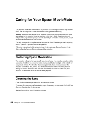 Page 5454Caring for Your Epson MovieMate
Caring for Your Epson MovieMate
The projector needs little maintenance. All you need to do on a regular basis is keep the lens 
clean. You also may need to clean the air filter to help prevent overheating.
Warning: Before you clean any part of the projector, turn it off and unplug the power cord. Never 
open any part of the projector, except as described in this User’s Guide. Dangerous electrical 
voltages in the projector can injure you severely. Do not try to service...