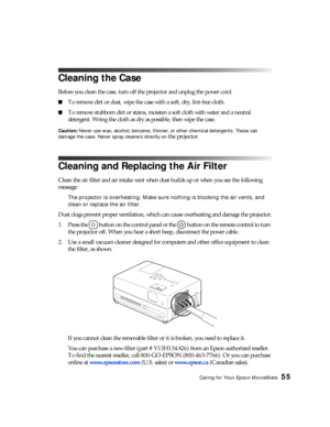 Page 55Caring for Your Epson MovieMate55
Cleaning the Case
Before you clean the case, turn off the projector and unplug the power cord.
■To remove dirt or dust, wipe the case with a soft, dry, lint-free cloth.
■To remove stubborn dirt or stains, moisten a soft cloth with water and a neutral 
detergent. Wring the cloth as dry as possible, then wipe the case.
Caution: Never use wax, alcohol, benzene, thinner, or other chemical detergents. These can 
damage the case. Never spray cleaners directly on 
the...