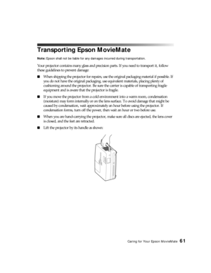 Page 61Caring for Your Epson MovieMate61
Transporting Epson MovieMate
Note: Epson shall not be liable for any damages incurred during transportation.
Your projector contains many glass and precision parts. If you need to transport it, follow 
these guidelines to prevent damage:
■When shipping the projector for repairs, use the original packaging material if possible. If 
you do not have the original packaging, use equivalent materials, placing plenty of 
cushioning around the projector. Be sure the carrier is...