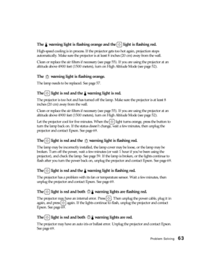 Page 63Problem Solving63
The   warning light is flashing orange and the   light is flashing red.
High-speed cooling is in process. If the projector gets too hot again, projection stops 
automatically. Make sure the projector is at least 8 inches (20 cm) away from the wall. 
Clean or replace the air filters if necessary (see page 55). If you are using the projector at an 
altitude above 4900 feet (1500 meters), turn on High Altitude Mode (see page 52).
The   warning light is flashing orange.
The lamp needs to be...
