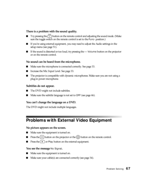 Page 67Problem Solving67
There is a problem with the sound quality.
■Try pressing the   button on the remote control and adjusting the sound mode. (Make 
sure the toggle switch on the remote control is set to the 
Func- position.)
■If you’re using external equipment, you may need to adjust the Audio settings in the 
setup menu (see page 51).
■If the sound is distorted or too loud, try pressing the — Volume button on the projector 
or on the remote control.
No sound can be heard from the microphone.
■Make sure...