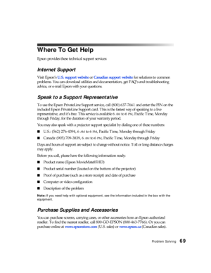 Page 69Problem Solving69
Where To Get Help
Epson provides these technical support services:
Internet Support
Visit Epson’s U.S. support website or Canadian support websitefor solutions to common 
problems. You can download utilities and documentation, get FAQ’s and troubleshooting 
advice, or e-mail Epson with your questions.
Speak to a Support Representative
To use the Epson PrivateLine Support service, call (800) 637-7661 and enter the PIN on the 
included Epson PrivateLine Support card. This is the fastest...