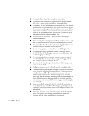 Page 118118Notices
■Never push objects of any kind through the cabinet slots. 
■Do not use or store the projector or remote control in a hot location, 
such as near a heater, in direct sunlight, or in a closed vehicle.
■Do not block the slots and openings in the projector case. They provide 
ventilation and prevent the projector from overheating. Do not operate 
the projector on a sofa, rug, or other soft surface, or set it on top of loose 
papers, which could block vents underneath your projector. If you are...