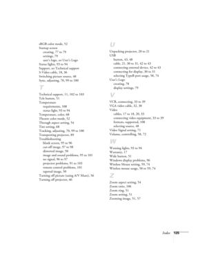 Page 125Index125 sRGB color mode, 52
Startup screen
creating, 77 to 79
settings, 79
user’s logo, see User’s Logo
Status lights, 93 to 94
Support, see Technical support
S-Video cable, 18, 36
Switching picture source, 48
Sync, adjusting, 70, 99 to 100
T
Technical support, 11, 102 to 103
Tele button, 51
Temperature
requirements, 108
status light, 93 to 94
Temperature, color, 68
Theatre color mode, 52
Through aspect setting, 54
Tint setting, 68
Tracking, adjusting, 70, 99 to 100
Transporting projector, 89...