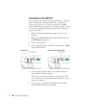 Page 3030Setting Up the Projector
Connecting to the USB Port
You can connect a PC with a 32-bit version of Windows 7, Windows 
Vista
®, Windows XP, or Windows 2000 (SP4) or a Macintosh 
computer with OS X 10.5.1 or 10.6.x to the projector’s 
TypeB 
(square)  USB port and project your computer’s display. A USB 
2.0 connection (recommended) provides better picture quality and 
response than USB 1.1.
1. Follow the instructions beginning on page 43 to turn on the 
projector.
2. Make sure the 
USB Type B setting on...