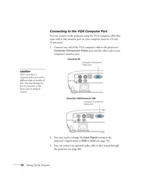 Page 3232Setting Up the Projector
Connecting to the VGA Computer Port
You can connect to the projector using the VGA computer cable that 
came with it (the monitor port on your computer must be a D-sub 
15-pin port). 
1. Connect one end of the VGA computer cable to the projector’s 
Computer (Component Video) port and the other end to your 
computer’s monitor port.
2. You may need to change the 
Input Signal setting in the 
projector’s Signal menu to 
RGBor Auto (see page 70).
3. You can connect an optional...