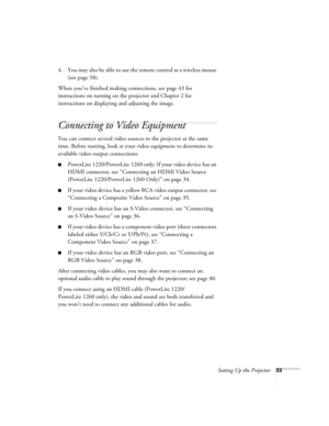 Page 33Setting Up the Projector33
4. You may also be able to use the remote control as a wireless mouse 
(see page 58).
When you’ve finished making connections, see page 43 for 
instructions on turning on the projector and Chapter 2 for 
instructions on displaying and adjusting the image.
Connecting to Video Equipment 
You can connect several video sources to the projector at the same 
time. Before starting, look at your video equipment to determine its 
available video output connections: 
■PowerLite...