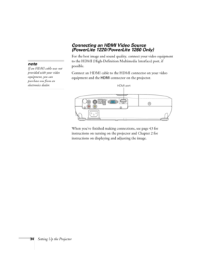 Page 3434Setting Up the Projector
Connecting an HDMI Video Source 
(PowerLite 1220/PowerLite 1260 Only)
For the best image and sound quality, connect your video equipment 
to the HDMI (High-Definition Multimedia Interface) port, if 
possible.
Connect an HDMI cable to the HDMI connector on your video 
equipment and the 
HDMI connector on the projector.
When you’ve finished making connections, see page 43 for 
instructions on turning on the projector and Chapter 2 for 
instructions on displaying and adjusting the...