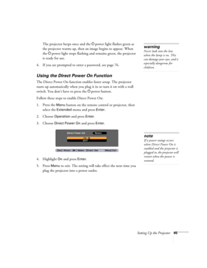 Page 45Setting Up the Projector45
The projector beeps once and the Ppower light flashes green as 
the projector warms up, then an image begins to appear. When 
the Ppower light stops flashing and remains green, the projector 
is ready for use. 
4. If you are prompted to enter a password, see page 76.
Using the Direct Power On Function
The Direct Power On function enables faster setup. The projector 
starts up automatically when you plug it in or turn it on with a wall 
switch. You don’t have to press the Ppower...