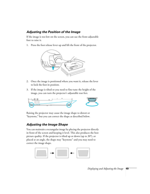 Page 49Displaying and Adjusting the Image49
Adjusting the Position of the Image
If the image is too low on the screen, you can use the front adjustable 
foot to raise it. 
1. Press the foot release lever up and lift the front of the projector.
2. Once the image is positioned where you want it, release the lever 
to lock the foot in position.
3. If the image is tilted or you need to fine-tune the height of the 
image, you can turn the projector’s adjustable rear feet.
Raising the projector may cause the image...