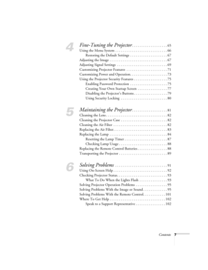 Page 7Contents7
4
Fine-Tuning the Projector. . . . . . . . . . . . . . . . . . . 65
Using the Menu System . . . . . . . . . . . . . . . . . . . . . . . . . . . . 66
Restoring the Default Settings  . . . . . . . . . . . . . . . . . . . . 67
Adjusting the Image . . . . . . . . . . . . . . . . . . . . . . . . . . . . . . . 67
Adjusting Signal Settings  . . . . . . . . . . . . . . . . . . . . . . . . . . . 69
Customizing Projector Features  . . . . . . . . . . . . . . . . . . . . . . 71
Customizing Power and...