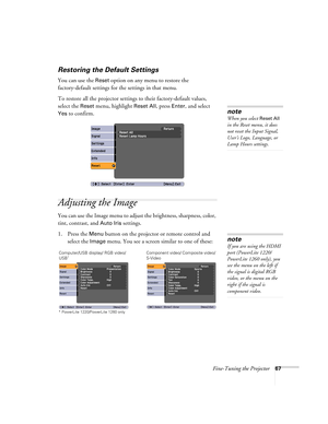 Page 67Fine-Tuning the Projector67
Restoring the Default Settings
You can use the Reset option on any menu to restore the 
factory-default settings for the settings in that menu.
To restore all the projector settings to their factory-default values, 
select the 
Reset menu, highlight Reset All, press Enter, and select 
Yes to confirm.
Adjusting the Image
You can use the Image menu to adjust the brightness, sharpness, color, 
tint, contrast, and 
Auto Iris settings.
1. Press the 
Menu button on the projector or...