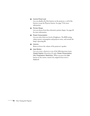 Page 7272Fine-Tuning the Projector
■Control Panel Lock
Lets you disable all of the buttons on the projector, or all of the 
buttons except the Ppower button. See page 79 for more 
information.
■Pointer Shape
Lets you choose from three alternative pointer shapes. See page 60 
for more information.
■Power Consumption
Lets you select from two levels of brightness. The ECO setting 
reduces power consumption and projector noise, and extends the 
lamp’s operating life.
■Volume
Raises or lowers the volume of the...