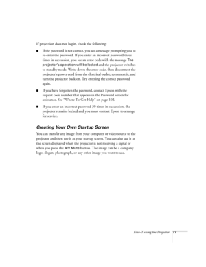 Page 77Fine-Tuning the Projector77
If projection does not begin, check the following:
■If the password is not correct, you see a message prompting you to 
re-enter the password. If you enter an incorrect password three 
times in succession, you see an error code with the message 
The 
projector’s operation will be locked 
and the projector switches 
to standby mode. Write down the error code, then disconnect the 
projector’s power cord from the electrical outlet, reconnect it, and 
turn the projector back on....